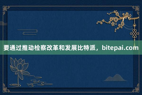 要通过推动检察改革和发展比特派，bitepai.com