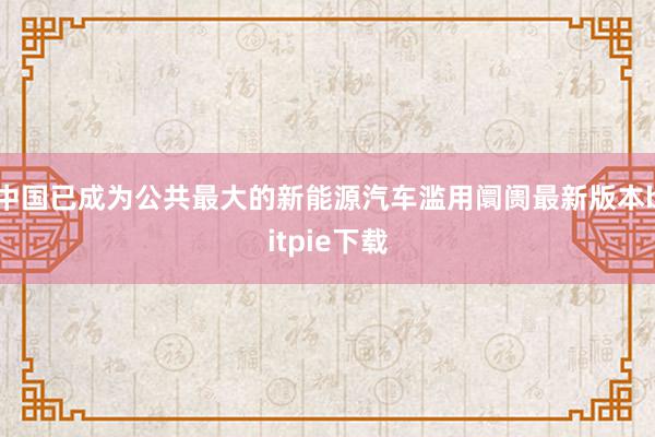 中国已成为公共最大的新能源汽车滥用阛阓最新版本bitpie下载