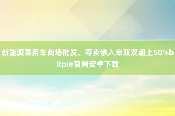 新能源乘用车商场批发、零卖渗入率双双朝上50%bitpie官网安卓下载