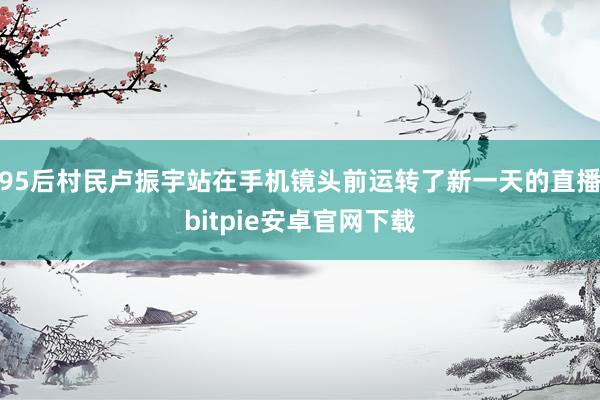 95后村民卢振宇站在手机镜头前运转了新一天的直播bitpie安卓官网下载