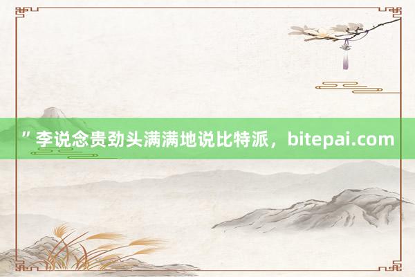 ”李说念贵劲头满满地说比特派，bitepai.com