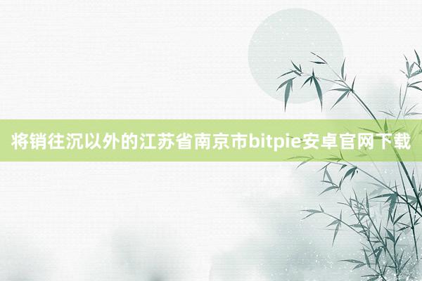 将销往沉以外的江苏省南京市bitpie安卓官网下载