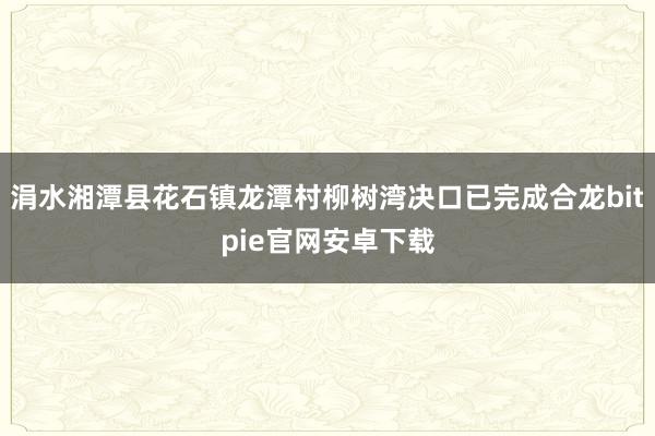 涓水湘潭县花石镇龙潭村柳树湾决口已完成合龙bitpie官网安卓下载