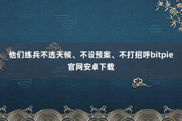 他们练兵不选天候、不设预案、不打招呼bitpie官网安卓下载