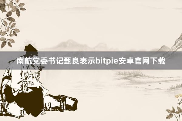 南航党委书记甄良表示bitpie安卓官网下载