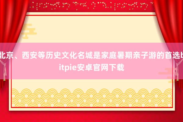 北京、西安等历史文化名城是家庭暑期亲子游的首选bitpie安卓官网下载