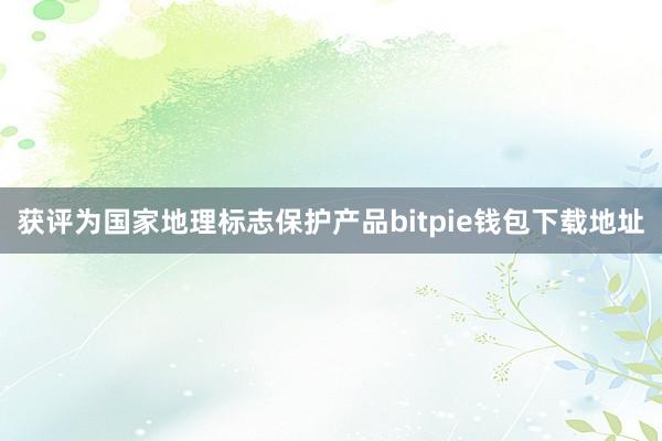 获评为国家地理标志保护产品bitpie钱包下载地址