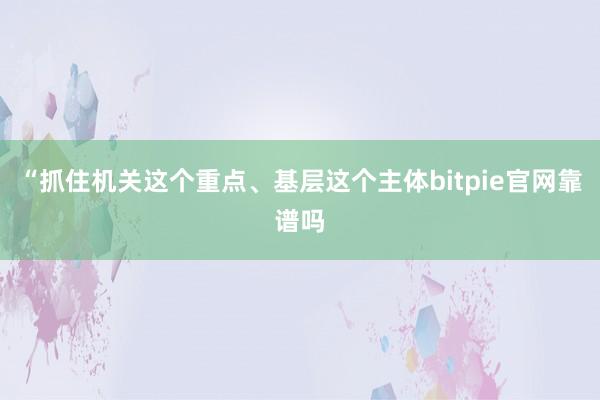 “抓住机关这个重点、基层这个主体bitpie官网靠谱吗