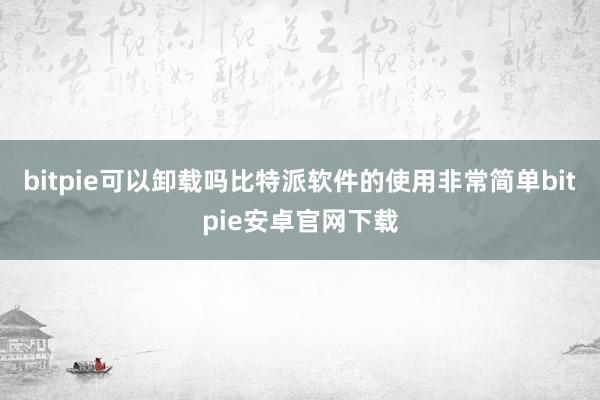 bitpie可以卸载吗比特派软件的使用非常简单bitpie安卓官网下载