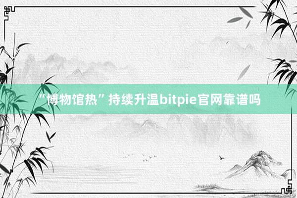 “博物馆热”持续升温bitpie官网靠谱吗