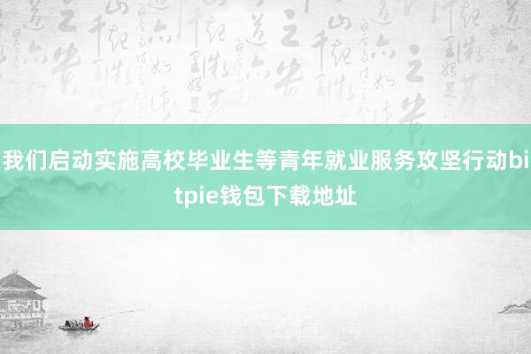 我们启动实施高校毕业生等青年就业服务攻坚行动bitpie钱包下载地址