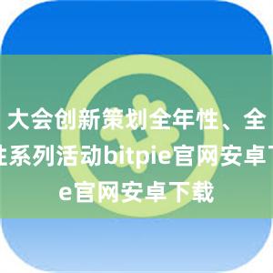 大会创新策划全年性、全国性系列活动bitpie官网安卓下载